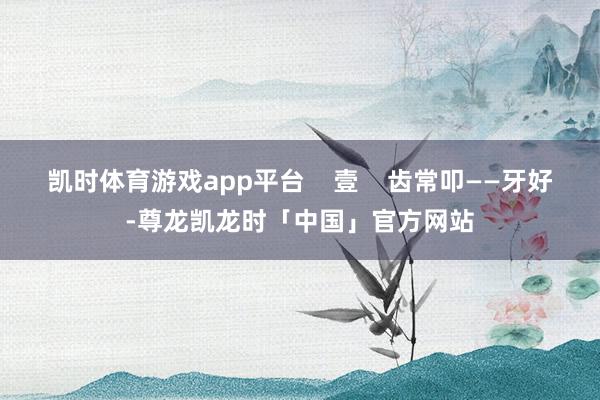 凯时体育游戏app平台 壹 齿常叩——牙好-尊龙凯龙时「中国」官方网站