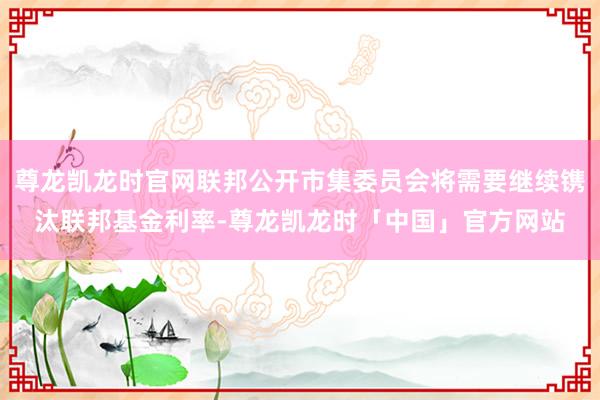 尊龙凯龙时官网联邦公开市集委员会将需要继续镌汰联邦基金利率-尊龙凯龙时「中国」官方网站
