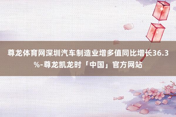 尊龙体育网深圳汽车制造业增多值同比增长36.3%-尊龙凯龙时「中国」官方网站