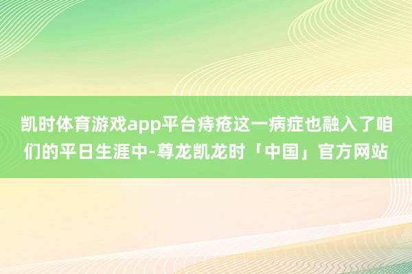 凯时体育游戏app平台痔疮这一病症也融入了咱们的平日生涯中-尊龙凯龙时「中国」官方网站