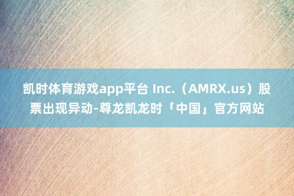 凯时体育游戏app平台 Inc.（AMRX.us）股票出现异动-尊龙凯龙时「中国」官方网站