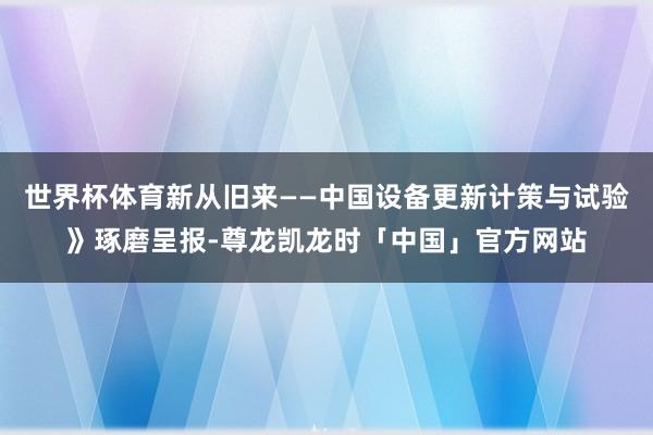 世界杯体育新从旧来——中国设备更新计策与试验》琢磨呈报-尊龙凯龙时「中国」官方网站