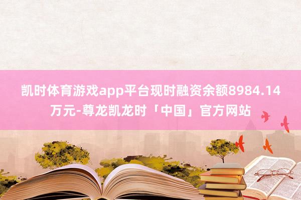 凯时体育游戏app平台现时融资余额8984.14万元-尊龙凯龙时「中国」官方网站
