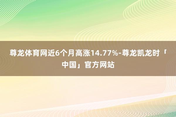 尊龙体育网近6个月高涨14.77%-尊龙凯龙时「中国」官方网站