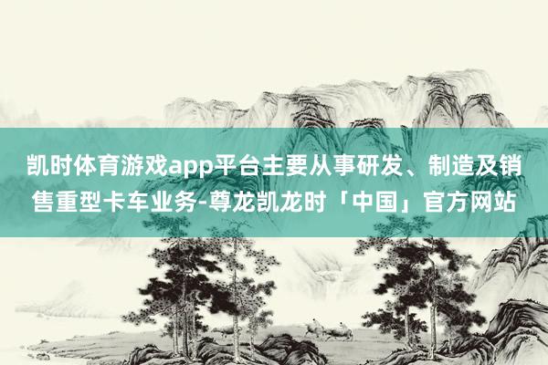 凯时体育游戏app平台主要从事研发、制造及销售重型卡车业务-尊龙凯龙时「中国」官方网站