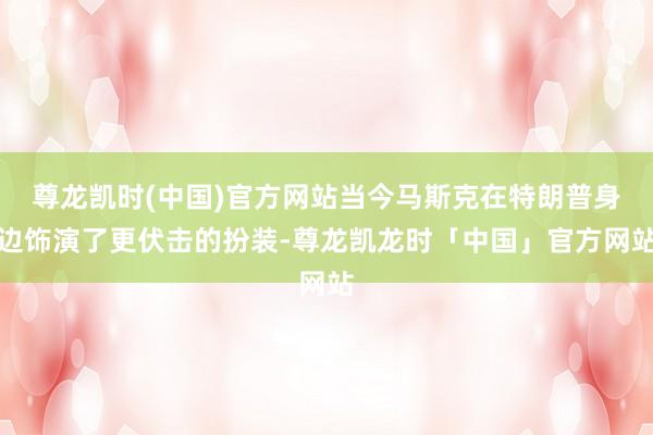 尊龙凯时(中国)官方网站当今马斯克在特朗普身边饰演了更伏击的扮装-尊龙凯龙时「中国」官方网站