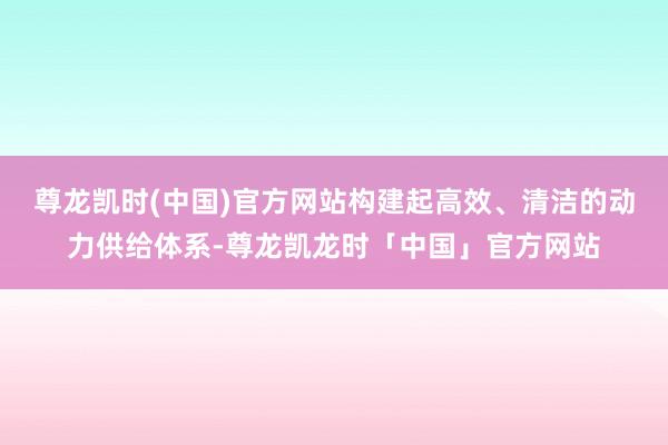 尊龙凯时(中国)官方网站构建起高效、清洁的动力供给体系-尊龙凯龙时「中国」官方网站