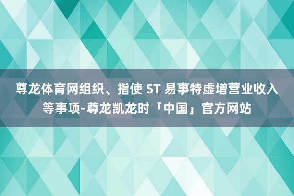 尊龙体育网组织、指使 ST 易事特虚增营业收入等事项-尊龙凯龙时「中国」官方网站