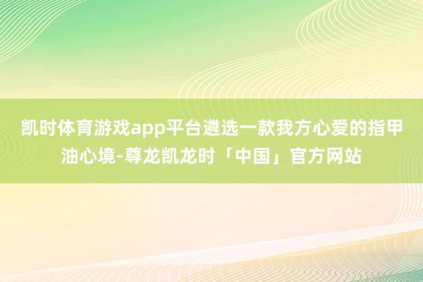 凯时体育游戏app平台遴选一款我方心爱的指甲油心境-尊龙凯龙时「中国」官方网站