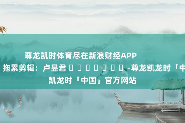尊龙凯时体育尽在新浪财经APP 拖累剪辑:卢昱君 -尊龙凯龙时「中国」官方网站