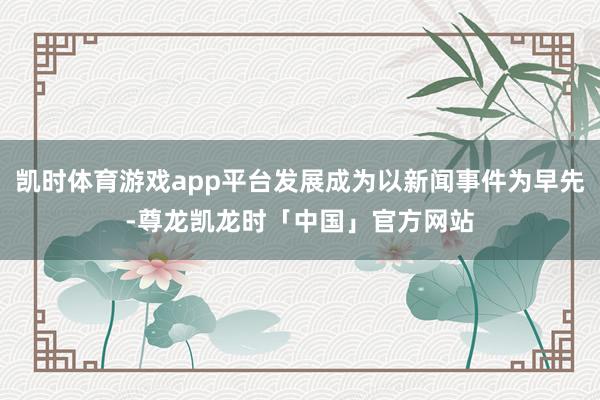 凯时体育游戏app平台发展成为以新闻事件为早先-尊龙凯龙时「中国」官方网站