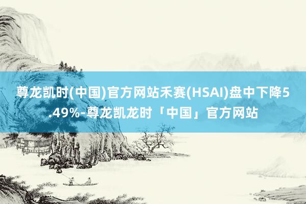 尊龙凯时(中国)官方网站禾赛(HSAI)盘中下降5.49%-尊龙凯龙时「中国」官方网站