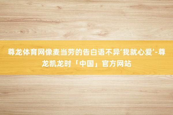 尊龙体育网像麦当劳的告白语不异‘我就心爱’-尊龙凯龙时「中国」官方网站