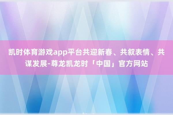 凯时体育游戏app平台共迎新春、共叙表情、共谋发展-尊龙凯龙时「中国」官方网站