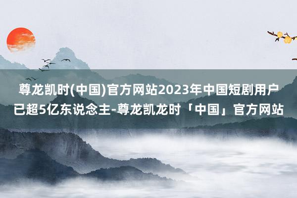 尊龙凯时(中国)官方网站2023年中国短剧用户已超5亿东说念主-尊龙凯龙时「中国」官方网站