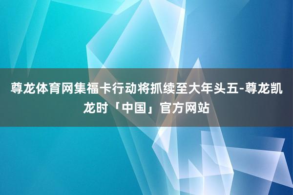 尊龙体育网集福卡行动将抓续至大年头五-尊龙凯龙时「中国」官方网站