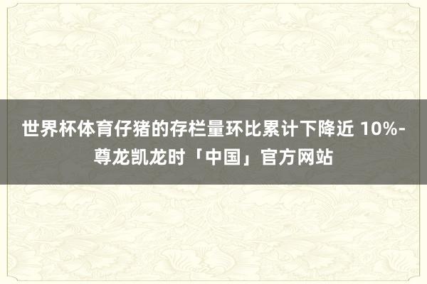 世界杯体育仔猪的存栏量环比累计下降近 10%-尊龙凯龙时「中国」官方网站