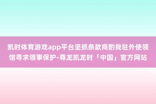 凯时体育游戏app平台坚抓条款商酌我驻外使领馆寻求领事保护-尊龙凯龙时「中国」官方网站