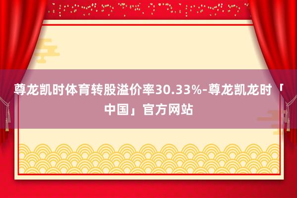 尊龙凯时体育转股溢价率30.33%-尊龙凯龙时「中国」官方网站