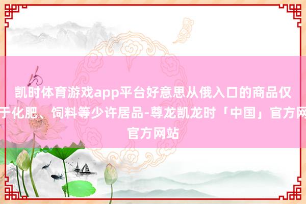 凯时体育游戏app平台好意思从俄入口的商品仅限于化肥、饲料等少许居品-尊龙凯龙时「中国」官方网站
