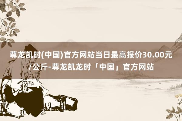 尊龙凯时(中国)官方网站当日最高报价30.00元/公斤-尊龙凯龙时「中国」官方网站