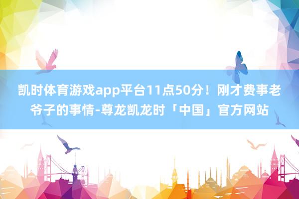 凯时体育游戏app平台11点50分！刚才费事老爷子的事情-尊龙凯龙时「中国」官方网站