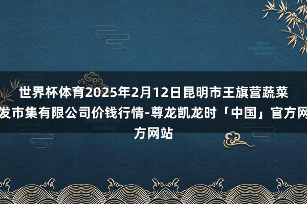 世界杯体育2025年2月12日昆明市王旗营蔬菜批发市集有限公司价钱行情-尊龙凯龙时「中国」官方网站