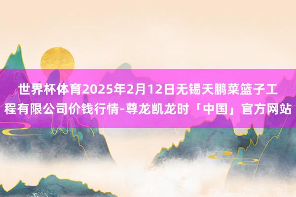 世界杯体育2025年2月12日无锡天鹏菜篮子工程有限公司价钱行情-尊龙凯龙时「中国」官方网站