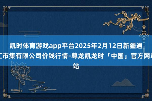 凯时体育游戏app平台2025年2月12日新疆通汇市集有限公司价钱行情-尊龙凯龙时「中国」官方网站