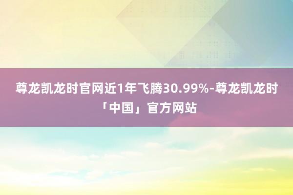 尊龙凯龙时官网近1年飞腾30.99%-尊龙凯龙时「中国」官方网站