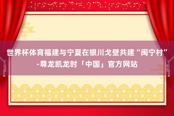 世界杯体育福建与宁夏在银川戈壁共建“闽宁村”-尊龙凯龙时「中国」官方网站