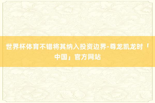 世界杯体育不错将其纳入投资边界-尊龙凯龙时「中国」官方网站