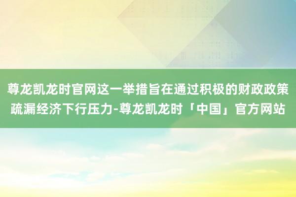 尊龙凯龙时官网这一举措旨在通过积极的财政政策疏漏经济下行压力-尊龙凯龙时「中国」官方网站