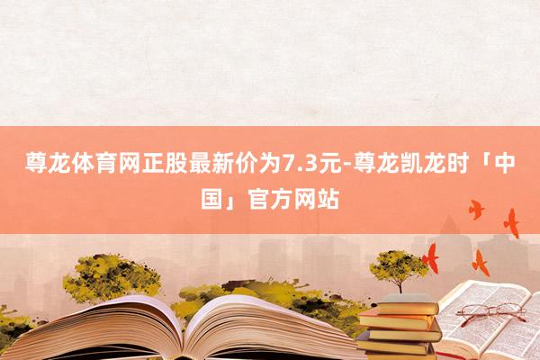 尊龙体育网正股最新价为7.3元-尊龙凯龙时「中国」官方网站