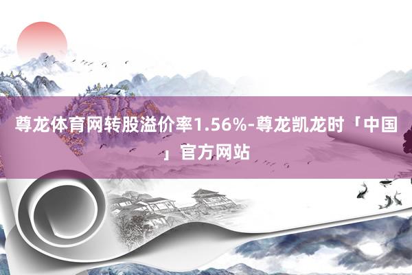 尊龙体育网转股溢价率1.56%-尊龙凯龙时「中国」官方网站
