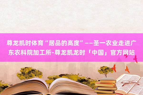 尊龙凯时体育“居品的高度”——圣一农业走进广东农科院加工所-尊龙凯龙时「中国」官方网站