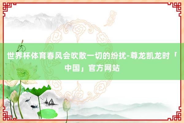 世界杯体育春风会吹散一切的纷扰-尊龙凯龙时「中国」官方网站