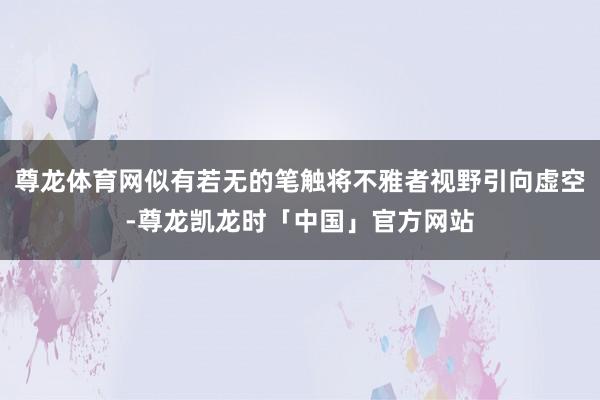 尊龙体育网似有若无的笔触将不雅者视野引向虚空-尊龙凯龙时「中国」官方网站