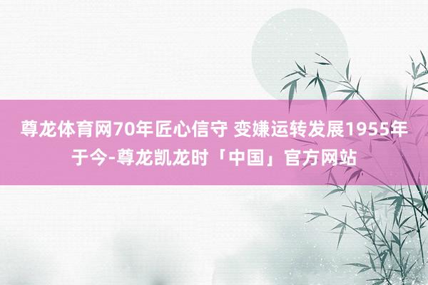 尊龙体育网70年匠心信守 变嫌运转发展1955年于今-尊龙凯龙时「中国」官方网站