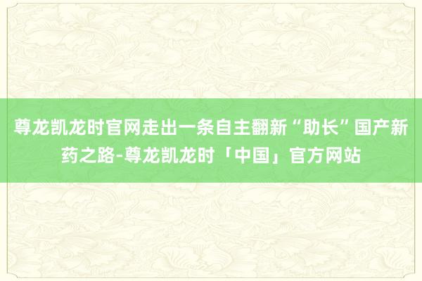 尊龙凯龙时官网走出一条自主翻新“助长”国产新药之路-尊龙凯龙时「中国」官方网站