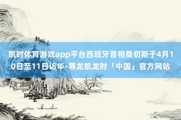 凯时体育游戏app平台西班牙首相桑切斯于4月10日至11日访华-尊龙凯龙时「中国」官方网站