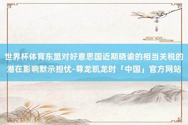 世界杯体育东盟对好意思国近期晓谕的相当关税的潜在影响默示担忧-尊龙凯龙时「中国」官方网站