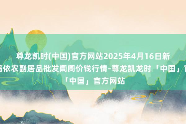 尊龙凯时(中国)官方网站2025年4月16日新疆克拉玛依农副居品批发阛阓价钱行情-尊龙凯龙时「中国」官方网站