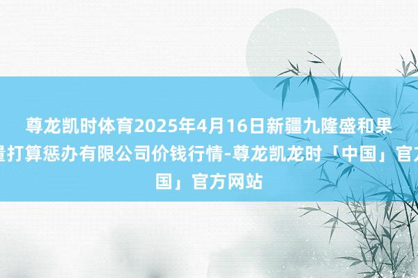 尊龙凯时体育2025年4月16日新疆九隆盛和果品估量打算惩办有限公司价钱行情-尊龙凯龙时「中国」官方网站