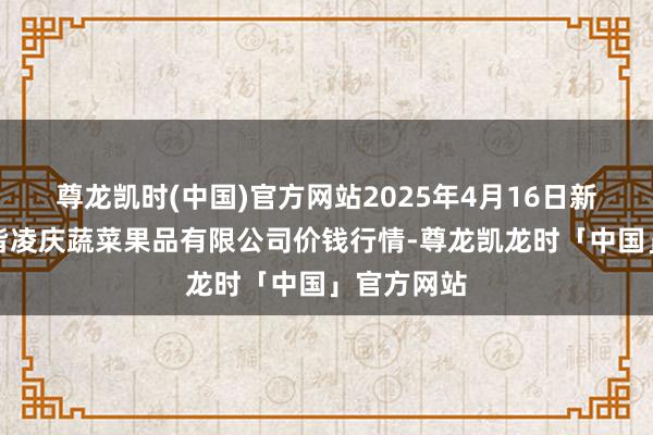 尊龙凯时(中国)官方网站2025年4月16日新疆乌鲁木皆凌庆蔬菜果品有限公司价钱行情-尊龙凯龙时「中国」官方网站