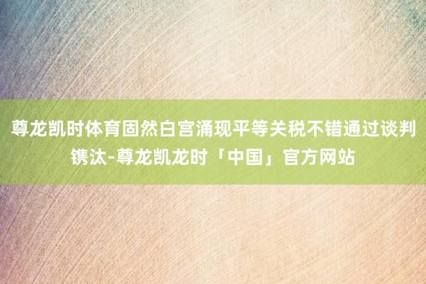 尊龙凯时体育固然白宫涌现平等关税不错通过谈判镌汰-尊龙凯龙时「中国」官方网站