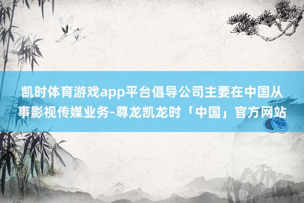 凯时体育游戏app平台　　倡导公司主要在中国从事影视传媒业务-尊龙凯龙时「中国」官方网站