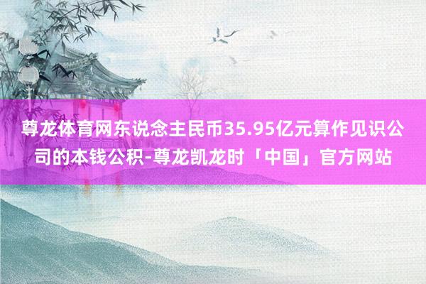 尊龙体育网东说念主民币35.95亿元算作见识公司的本钱公积-尊龙凯龙时「中国」官方网站