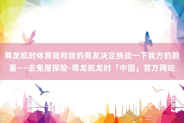 尊龙凯时体育我和我的男友决定挑战一下我方的胆量——去鬼屋探险-尊龙凯龙时「中国」官方网站