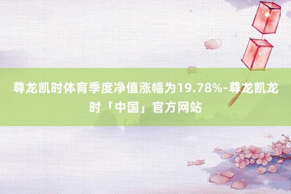 尊龙凯时体育季度净值涨幅为19.78%-尊龙凯龙时「中国」官方网站